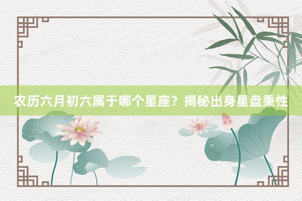 农历六月初六属于哪个星座？揭秘出身星盘秉性