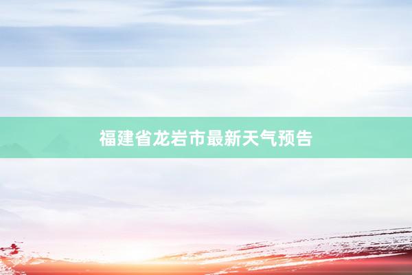 福建省龙岩市最新天气预告