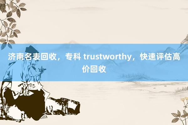 济南名表回收，专科 trustworthy，快速评估高价回收