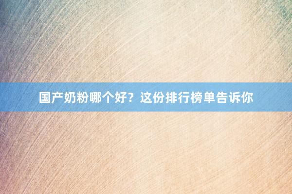 国产奶粉哪个好？这份排行榜单告诉你