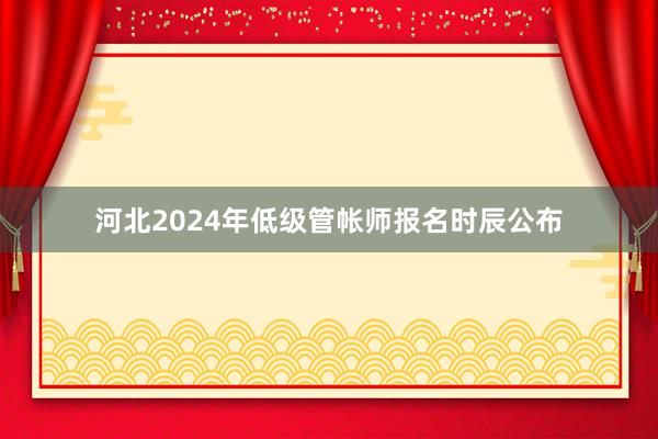 河北2024年低级管帐师报名时辰公布