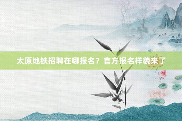 太原地铁招聘在哪报名？官方报名样貌来了