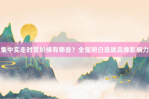 集中实走时营阶梯有哪些？全面明白造就品牌影响力