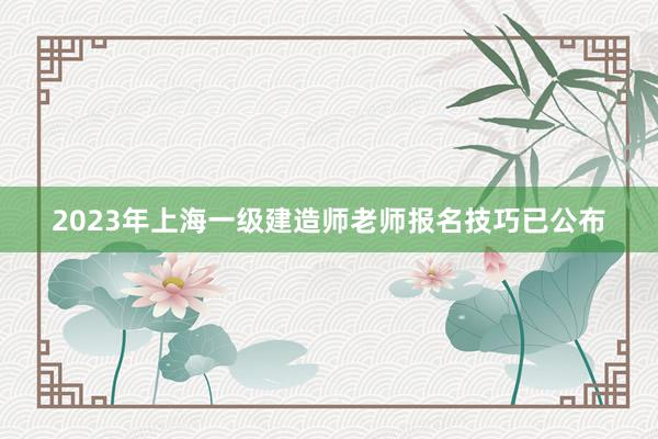 2023年上海一级建造师老师报名技巧已公布