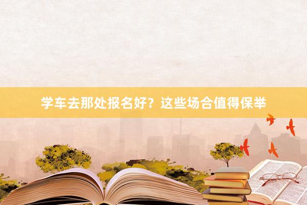学车去那处报名好？这些场合值得保举