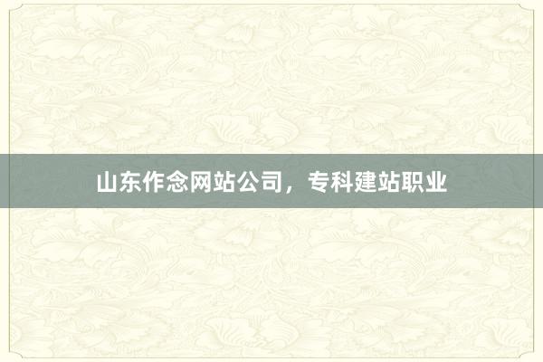 山东作念网站公司，专科建站职业