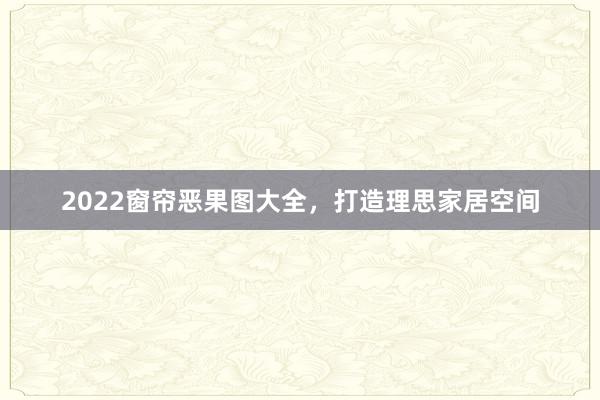 2022窗帘恶果图大全，打造理思家居空间