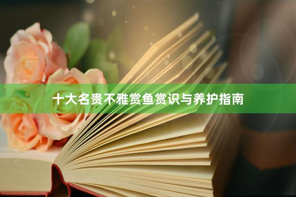 十大名贵不雅赏鱼赏识与养护指南
